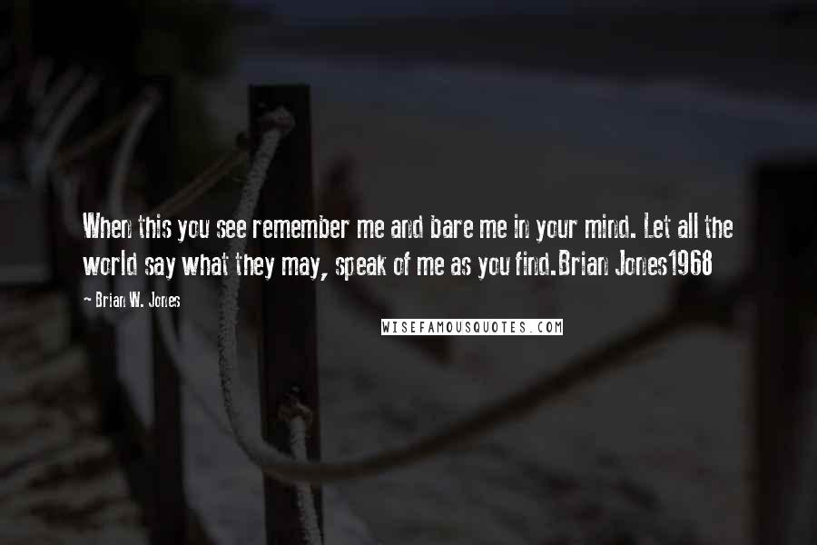 Brian W. Jones Quotes: When this you see remember me and bare me in your mind. Let all the world say what they may, speak of me as you find.Brian Jones1968