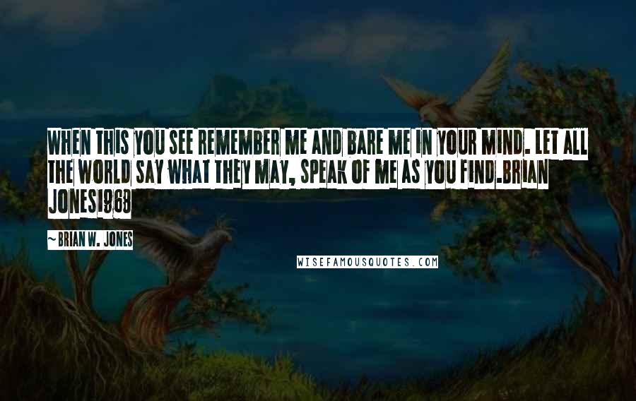 Brian W. Jones Quotes: When this you see remember me and bare me in your mind. Let all the world say what they may, speak of me as you find.Brian Jones1968