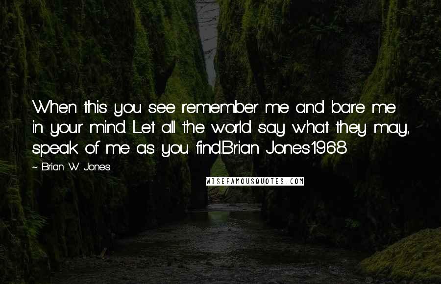 Brian W. Jones Quotes: When this you see remember me and bare me in your mind. Let all the world say what they may, speak of me as you find.Brian Jones1968