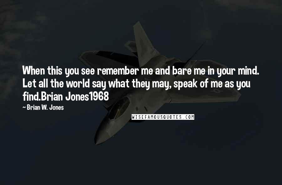 Brian W. Jones Quotes: When this you see remember me and bare me in your mind. Let all the world say what they may, speak of me as you find.Brian Jones1968