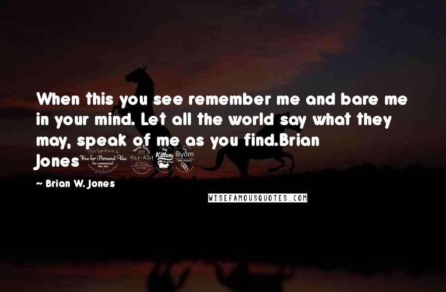 Brian W. Jones Quotes: When this you see remember me and bare me in your mind. Let all the world say what they may, speak of me as you find.Brian Jones1968