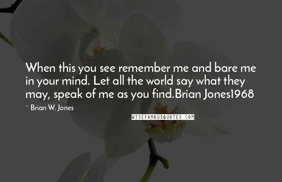 Brian W. Jones Quotes: When this you see remember me and bare me in your mind. Let all the world say what they may, speak of me as you find.Brian Jones1968