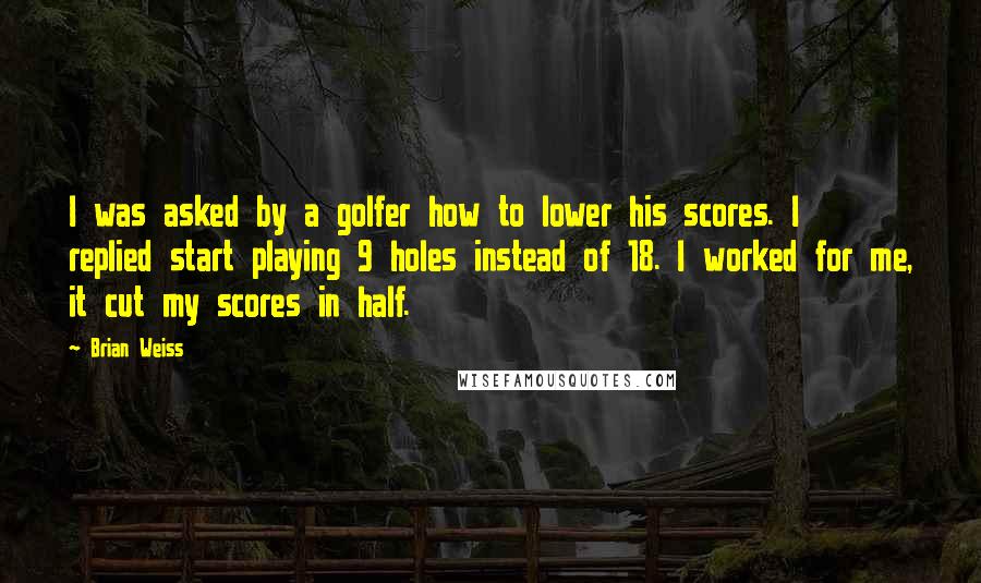Brian Weiss Quotes: I was asked by a golfer how to lower his scores. I replied start playing 9 holes instead of 18. I worked for me, it cut my scores in half.