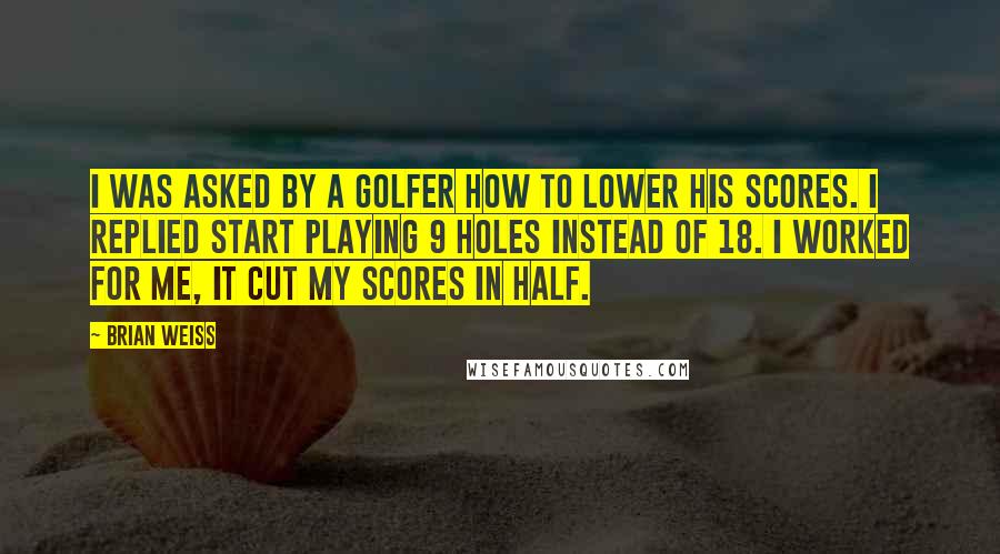 Brian Weiss Quotes: I was asked by a golfer how to lower his scores. I replied start playing 9 holes instead of 18. I worked for me, it cut my scores in half.