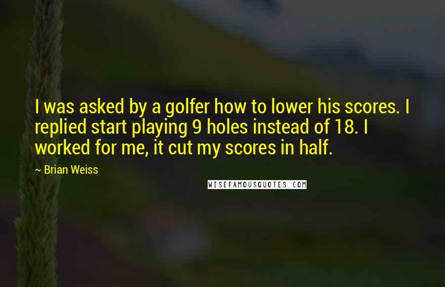 Brian Weiss Quotes: I was asked by a golfer how to lower his scores. I replied start playing 9 holes instead of 18. I worked for me, it cut my scores in half.