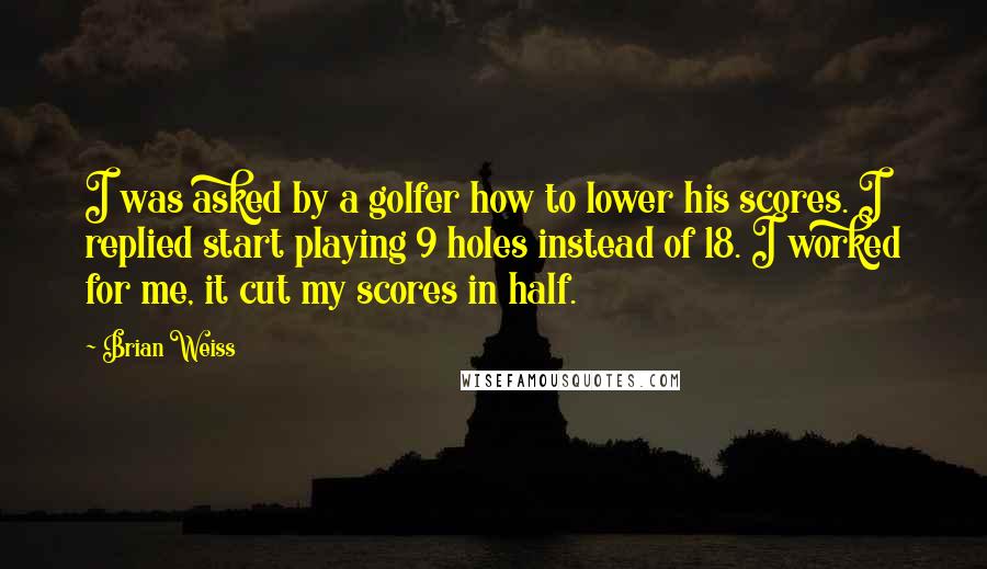 Brian Weiss Quotes: I was asked by a golfer how to lower his scores. I replied start playing 9 holes instead of 18. I worked for me, it cut my scores in half.