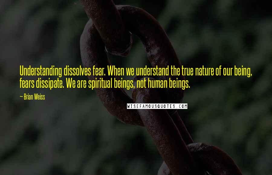 Brian Weiss Quotes: Understanding dissolves fear. When we understand the true nature of our being, fears dissipate. We are spiritual beings, not human beings.