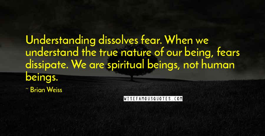 Brian Weiss Quotes: Understanding dissolves fear. When we understand the true nature of our being, fears dissipate. We are spiritual beings, not human beings.