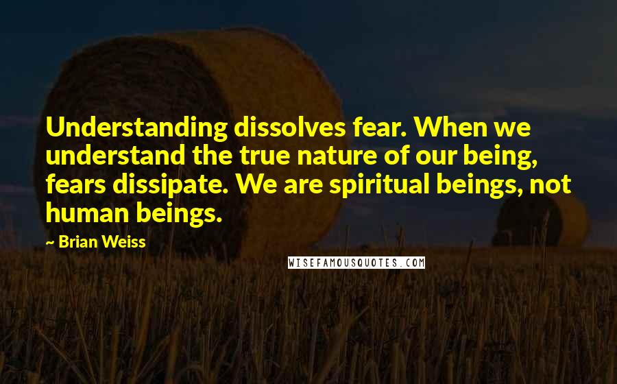 Brian Weiss Quotes: Understanding dissolves fear. When we understand the true nature of our being, fears dissipate. We are spiritual beings, not human beings.