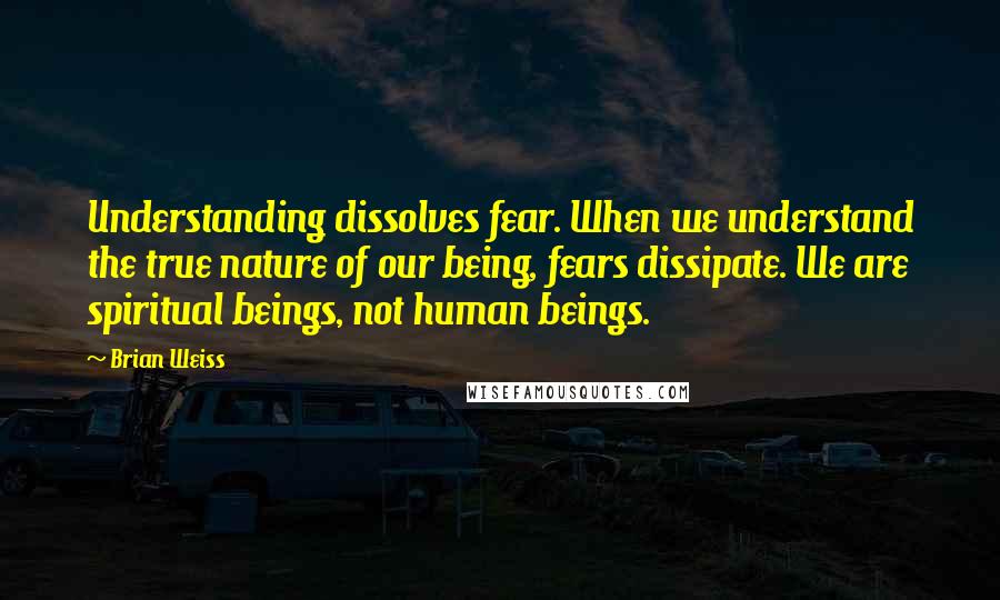 Brian Weiss Quotes: Understanding dissolves fear. When we understand the true nature of our being, fears dissipate. We are spiritual beings, not human beings.