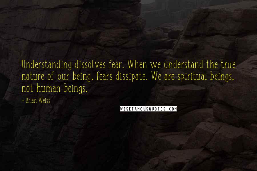 Brian Weiss Quotes: Understanding dissolves fear. When we understand the true nature of our being, fears dissipate. We are spiritual beings, not human beings.