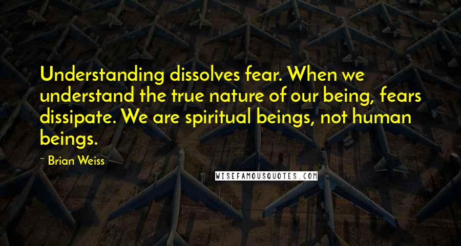 Brian Weiss Quotes: Understanding dissolves fear. When we understand the true nature of our being, fears dissipate. We are spiritual beings, not human beings.