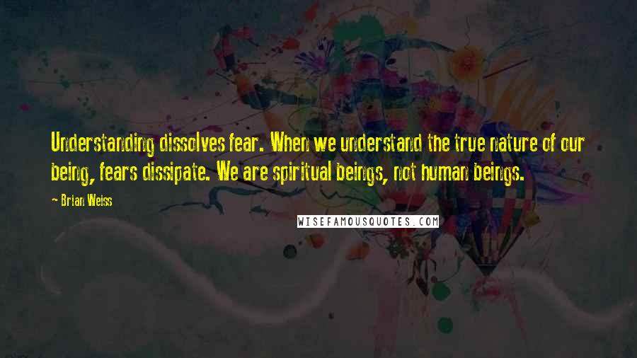 Brian Weiss Quotes: Understanding dissolves fear. When we understand the true nature of our being, fears dissipate. We are spiritual beings, not human beings.