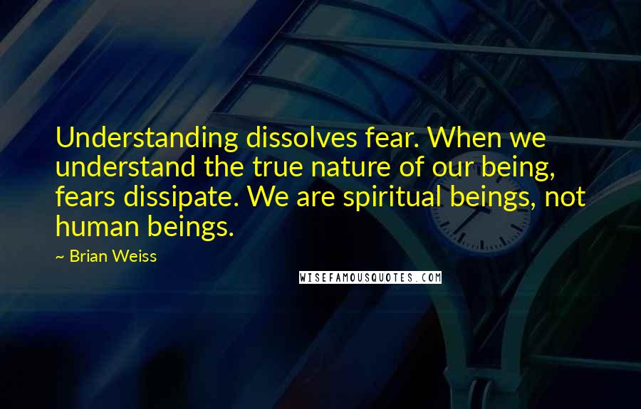 Brian Weiss Quotes: Understanding dissolves fear. When we understand the true nature of our being, fears dissipate. We are spiritual beings, not human beings.