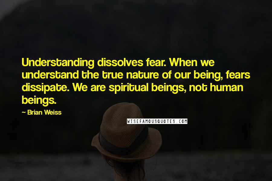 Brian Weiss Quotes: Understanding dissolves fear. When we understand the true nature of our being, fears dissipate. We are spiritual beings, not human beings.