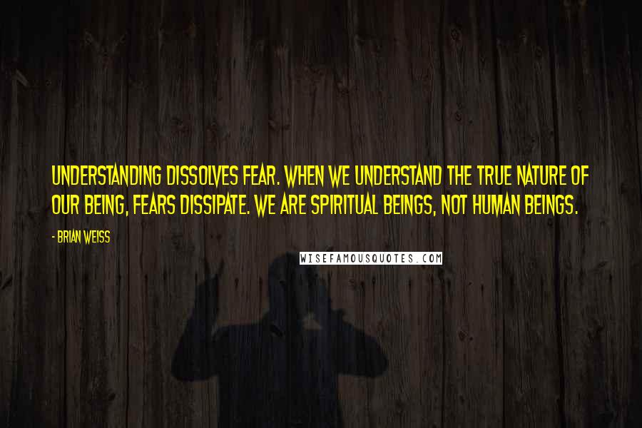 Brian Weiss Quotes: Understanding dissolves fear. When we understand the true nature of our being, fears dissipate. We are spiritual beings, not human beings.