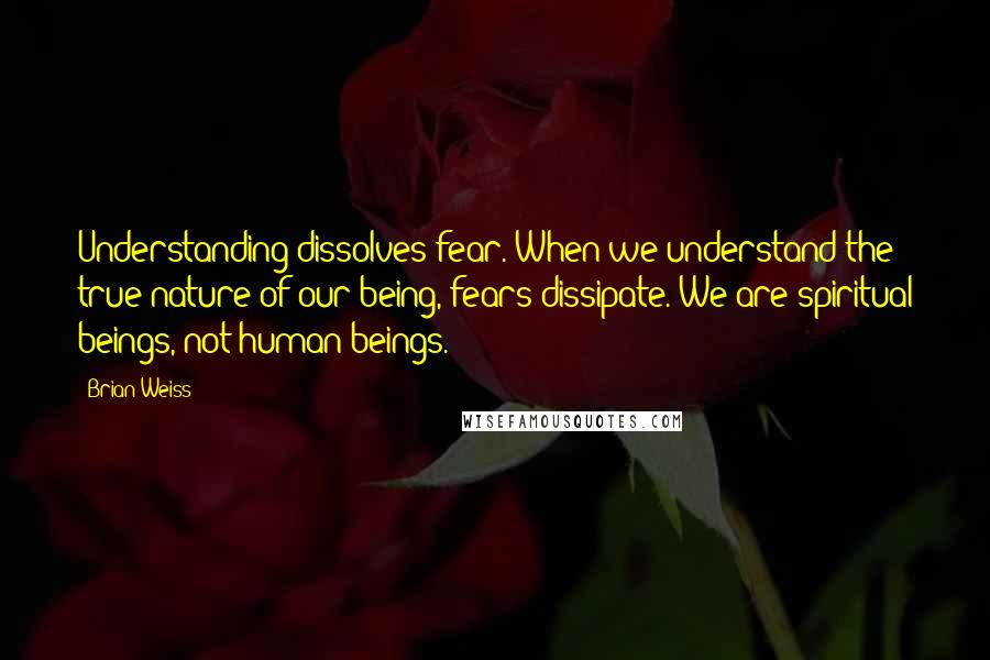 Brian Weiss Quotes: Understanding dissolves fear. When we understand the true nature of our being, fears dissipate. We are spiritual beings, not human beings.