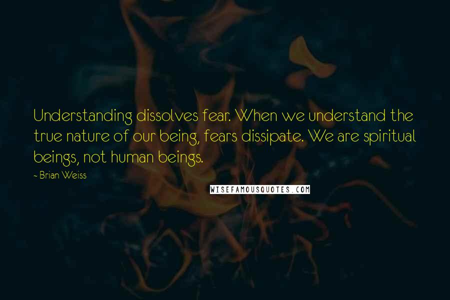 Brian Weiss Quotes: Understanding dissolves fear. When we understand the true nature of our being, fears dissipate. We are spiritual beings, not human beings.