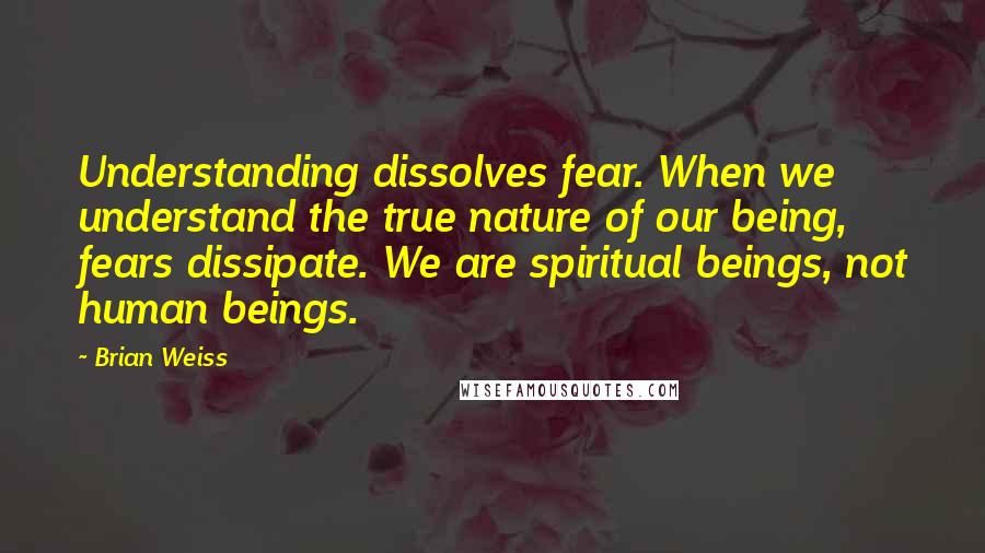 Brian Weiss Quotes: Understanding dissolves fear. When we understand the true nature of our being, fears dissipate. We are spiritual beings, not human beings.