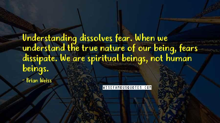 Brian Weiss Quotes: Understanding dissolves fear. When we understand the true nature of our being, fears dissipate. We are spiritual beings, not human beings.