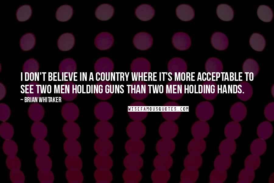 Brian Whitaker Quotes: I don't believe in a country where it's more acceptable to see two men holding guns than two men holding hands.