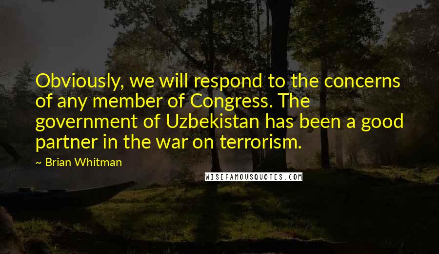 Brian Whitman Quotes: Obviously, we will respond to the concerns of any member of Congress. The government of Uzbekistan has been a good partner in the war on terrorism.