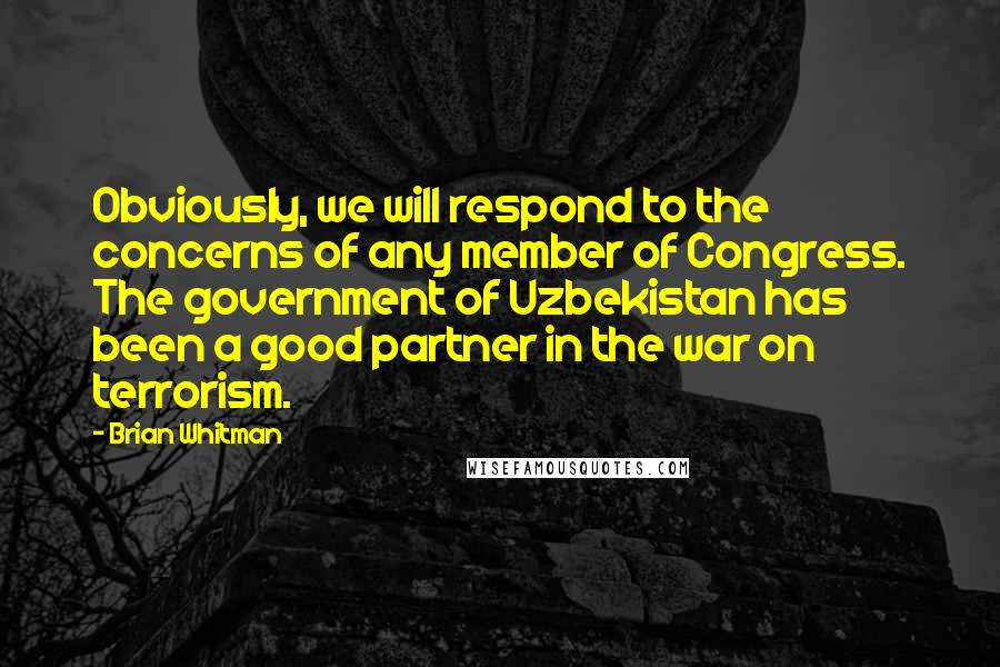 Brian Whitman Quotes: Obviously, we will respond to the concerns of any member of Congress. The government of Uzbekistan has been a good partner in the war on terrorism.
