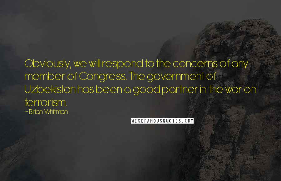 Brian Whitman Quotes: Obviously, we will respond to the concerns of any member of Congress. The government of Uzbekistan has been a good partner in the war on terrorism.