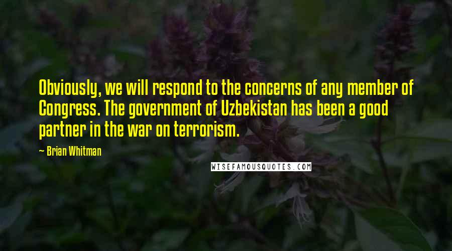 Brian Whitman Quotes: Obviously, we will respond to the concerns of any member of Congress. The government of Uzbekistan has been a good partner in the war on terrorism.