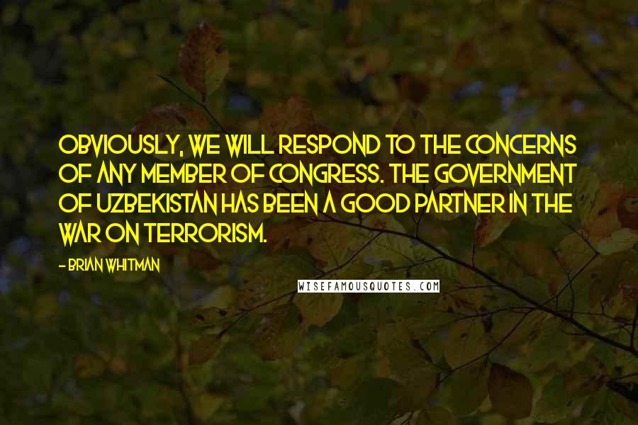Brian Whitman Quotes: Obviously, we will respond to the concerns of any member of Congress. The government of Uzbekistan has been a good partner in the war on terrorism.