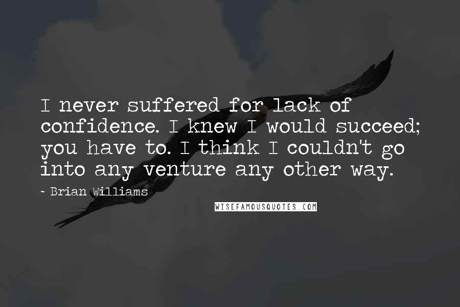 Brian Williams Quotes: I never suffered for lack of confidence. I knew I would succeed; you have to. I think I couldn't go into any venture any other way.