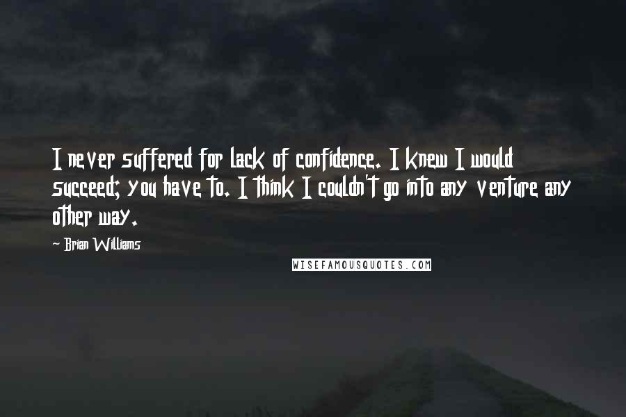 Brian Williams Quotes: I never suffered for lack of confidence. I knew I would succeed; you have to. I think I couldn't go into any venture any other way.