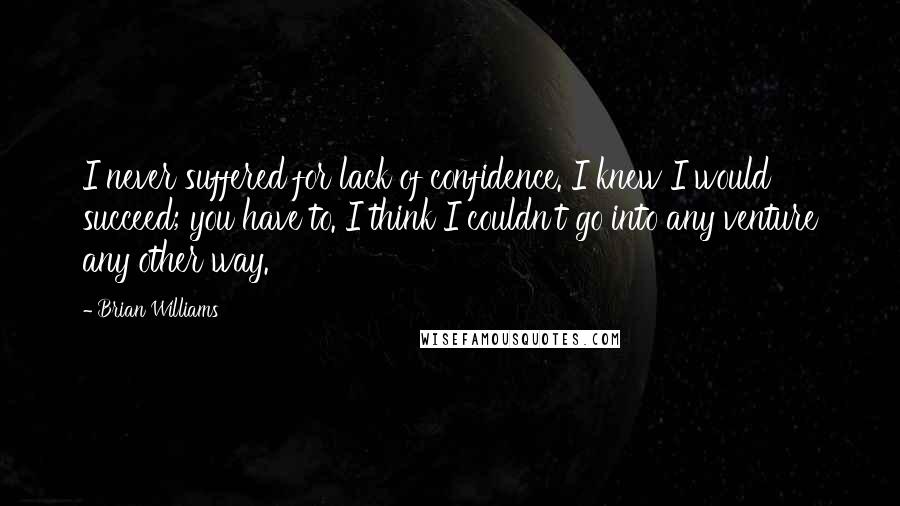 Brian Williams Quotes: I never suffered for lack of confidence. I knew I would succeed; you have to. I think I couldn't go into any venture any other way.