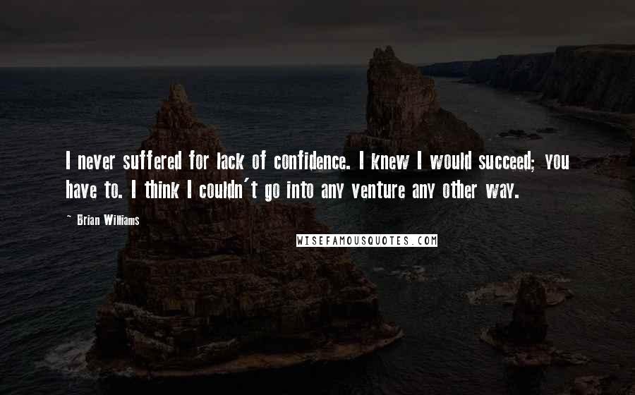 Brian Williams Quotes: I never suffered for lack of confidence. I knew I would succeed; you have to. I think I couldn't go into any venture any other way.