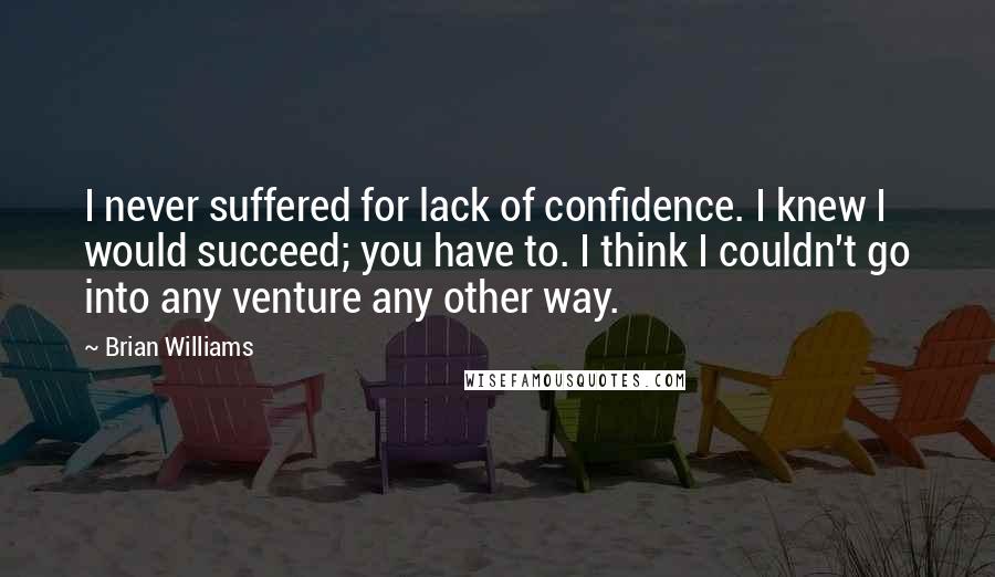 Brian Williams Quotes: I never suffered for lack of confidence. I knew I would succeed; you have to. I think I couldn't go into any venture any other way.