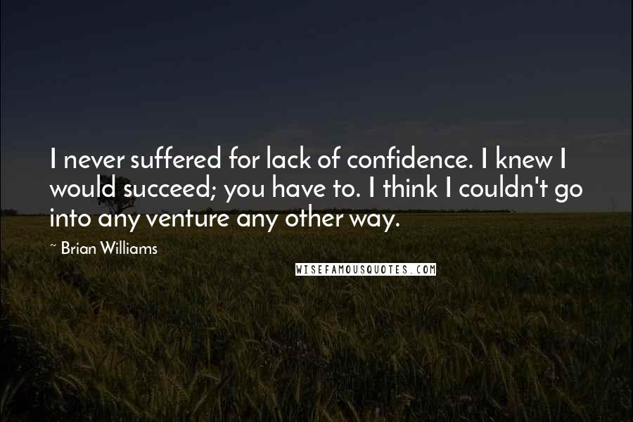 Brian Williams Quotes: I never suffered for lack of confidence. I knew I would succeed; you have to. I think I couldn't go into any venture any other way.