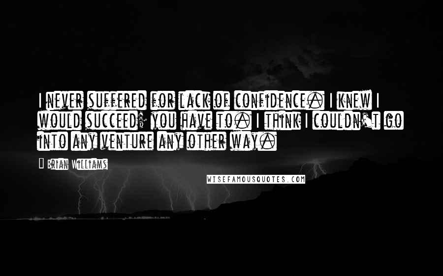 Brian Williams Quotes: I never suffered for lack of confidence. I knew I would succeed; you have to. I think I couldn't go into any venture any other way.