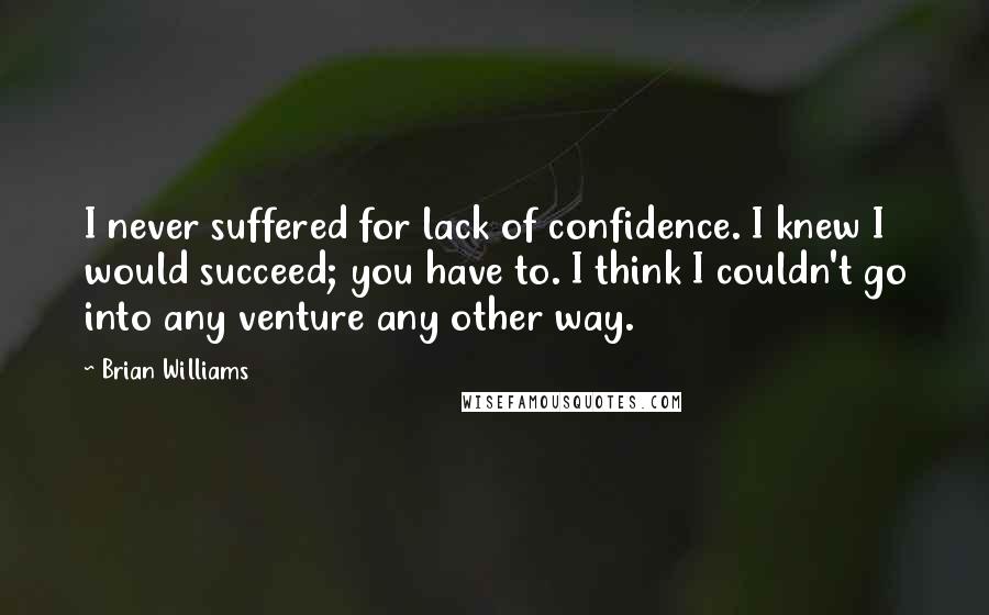 Brian Williams Quotes: I never suffered for lack of confidence. I knew I would succeed; you have to. I think I couldn't go into any venture any other way.