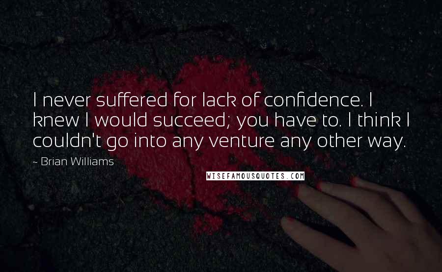 Brian Williams Quotes: I never suffered for lack of confidence. I knew I would succeed; you have to. I think I couldn't go into any venture any other way.