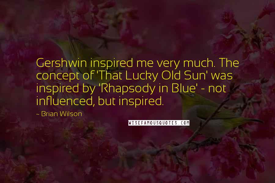 Brian Wilson Quotes: Gershwin inspired me very much. The concept of 'That Lucky Old Sun' was inspired by 'Rhapsody in Blue' - not influenced, but inspired.