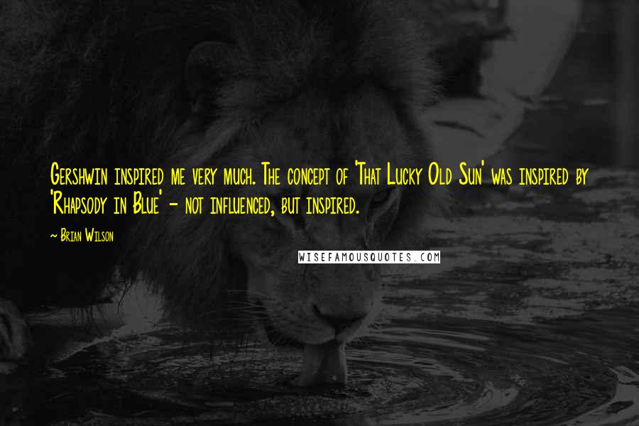 Brian Wilson Quotes: Gershwin inspired me very much. The concept of 'That Lucky Old Sun' was inspired by 'Rhapsody in Blue' - not influenced, but inspired.