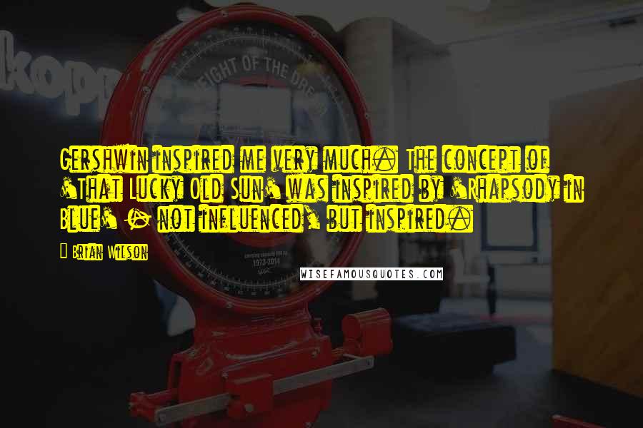 Brian Wilson Quotes: Gershwin inspired me very much. The concept of 'That Lucky Old Sun' was inspired by 'Rhapsody in Blue' - not influenced, but inspired.