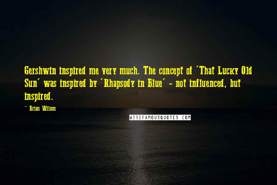 Brian Wilson Quotes: Gershwin inspired me very much. The concept of 'That Lucky Old Sun' was inspired by 'Rhapsody in Blue' - not influenced, but inspired.