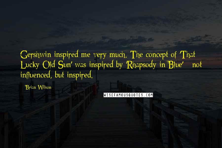 Brian Wilson Quotes: Gershwin inspired me very much. The concept of 'That Lucky Old Sun' was inspired by 'Rhapsody in Blue' - not influenced, but inspired.