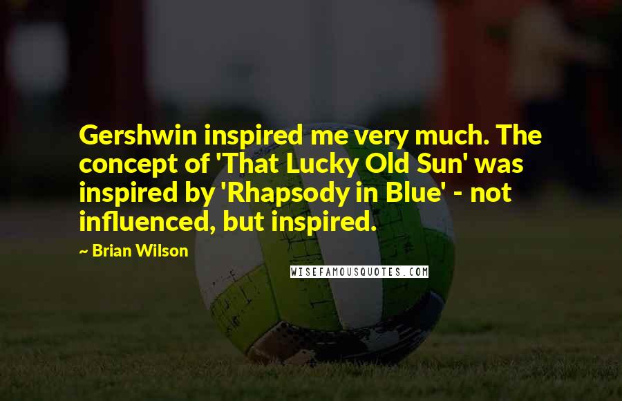 Brian Wilson Quotes: Gershwin inspired me very much. The concept of 'That Lucky Old Sun' was inspired by 'Rhapsody in Blue' - not influenced, but inspired.