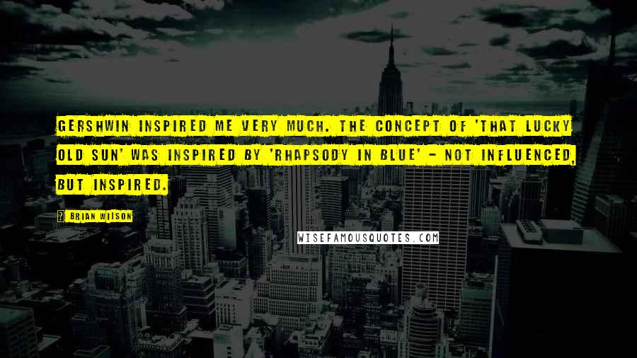 Brian Wilson Quotes: Gershwin inspired me very much. The concept of 'That Lucky Old Sun' was inspired by 'Rhapsody in Blue' - not influenced, but inspired.