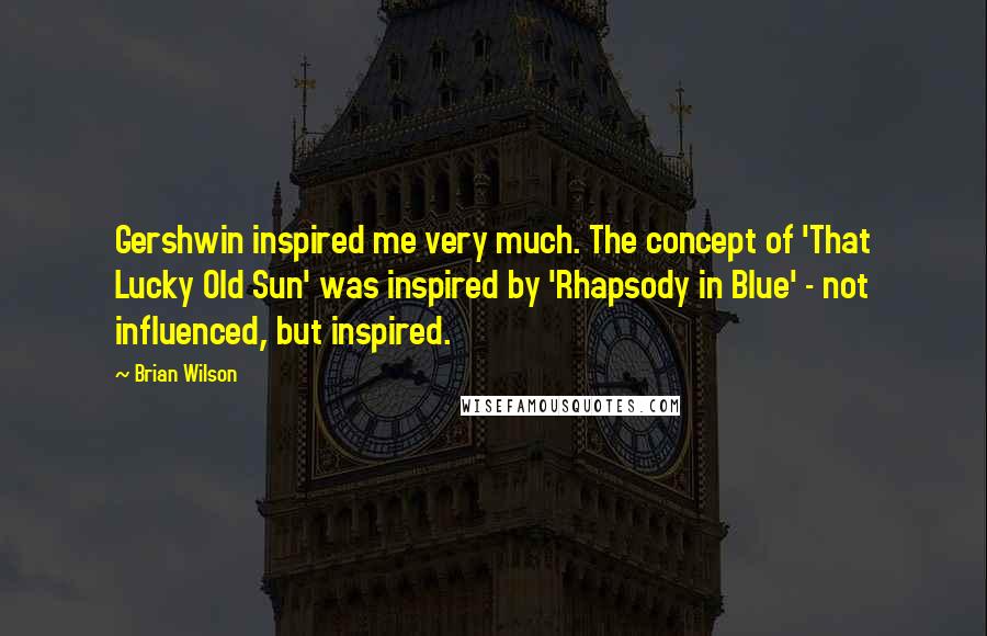 Brian Wilson Quotes: Gershwin inspired me very much. The concept of 'That Lucky Old Sun' was inspired by 'Rhapsody in Blue' - not influenced, but inspired.