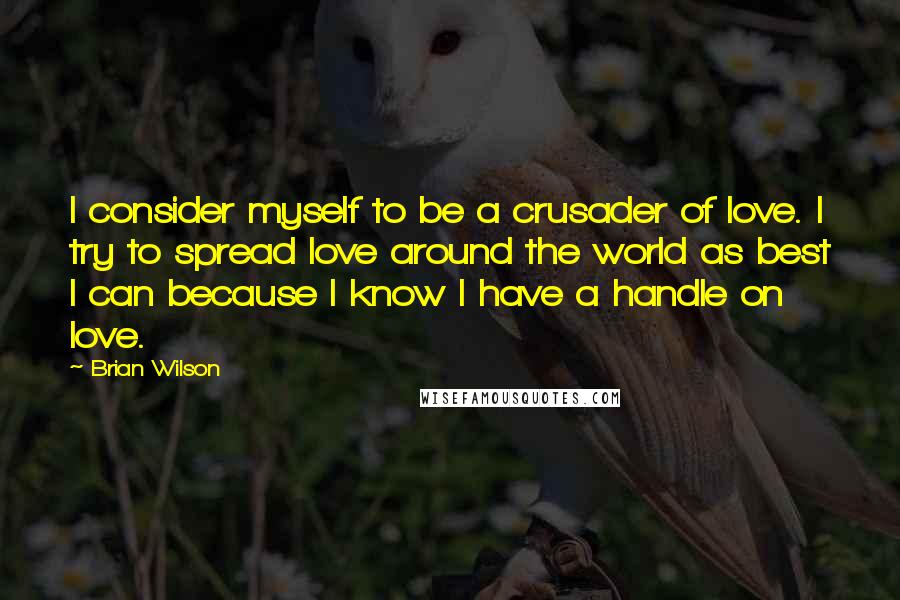 Brian Wilson Quotes: I consider myself to be a crusader of love. I try to spread love around the world as best I can because I know I have a handle on love.