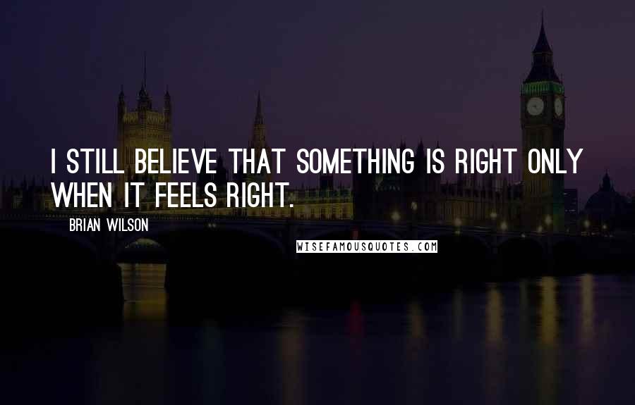 Brian Wilson Quotes: I still believe that something is right only when it feels right.
