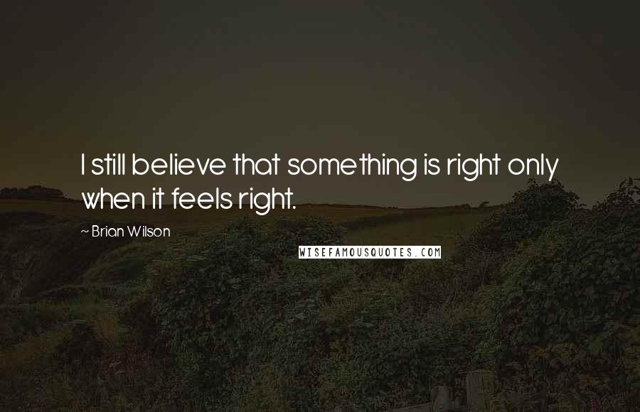 Brian Wilson Quotes: I still believe that something is right only when it feels right.